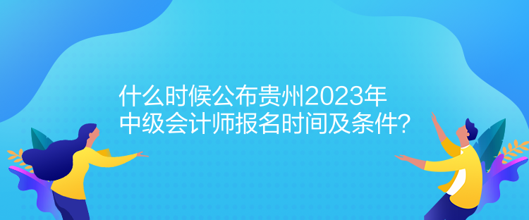 什么時(shí)候公布貴州2023年中級會計(jì)師報(bào)名時(shí)間及條件？