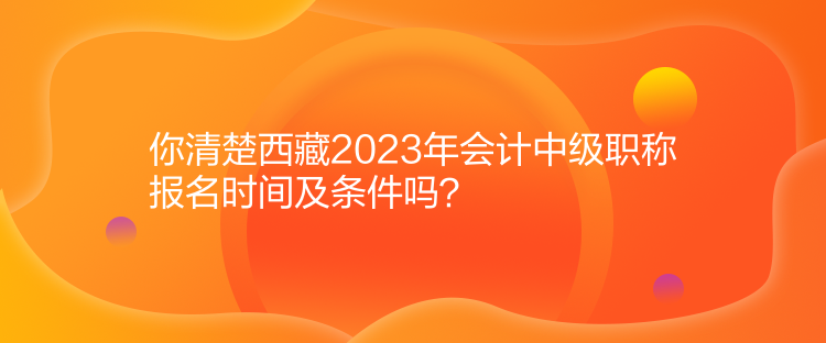 你清楚西藏2023年會(huì)計(jì)中級(jí)職稱(chēng)報(bào)名時(shí)間及條件嗎？