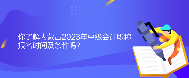 你了解內蒙古2023年中級會計職稱報名時間及條件嗎？
