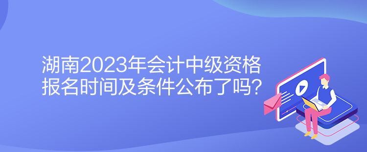 湖南2023年會計中級資格報名時間及條件公布了嗎？