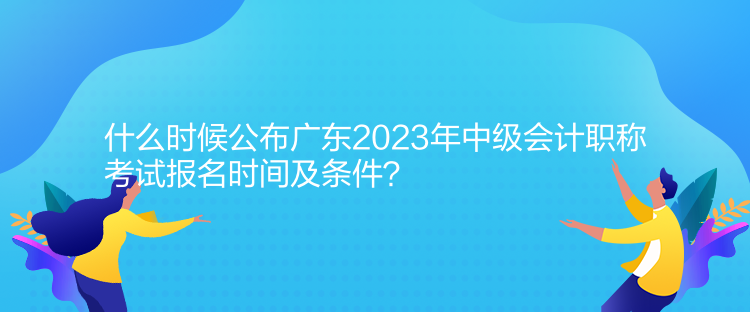 什么時候公布廣東2023年中級會計職稱考試報名時間及條件？