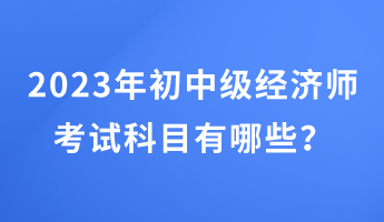 2023年初中級(jí)經(jīng)濟(jì)師考試科目有哪些？
