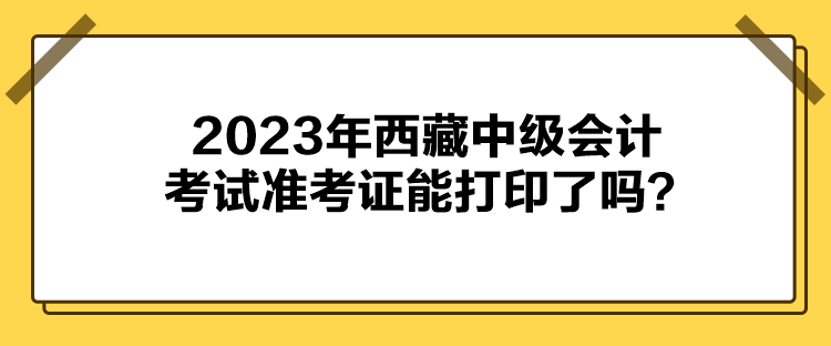 2023年西藏中級會計考試準(zhǔn)考證能打印了嗎？