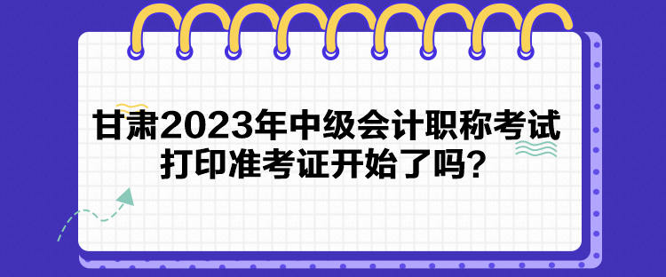 甘肅2023年中級(jí)會(huì)計(jì)職稱考試打印準(zhǔn)考證開始了嗎？
