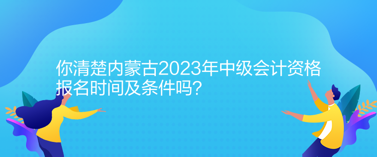 你清楚內蒙古2023年中級會計資格報名時間及條件嗎？