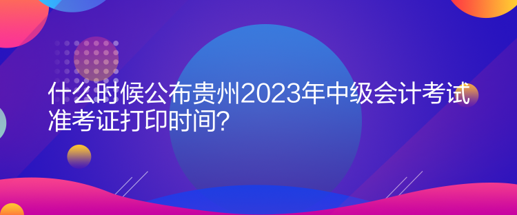 什么時候公布貴州2023年中級會計考試準(zhǔn)考證打印時間？