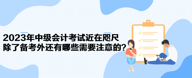 2023年中級會計考試近在咫尺 除了備考外還有哪些需要注意的？
