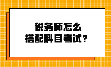 稅務(wù)師怎么搭配科目考試？
