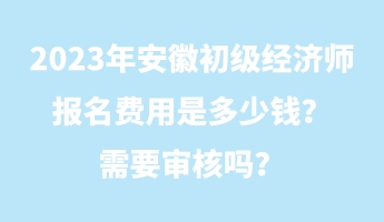 2023年安徽初級(jí)經(jīng)濟(jì)師報(bào)名費(fèi)用是多少錢？需要審核嗎？