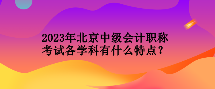 2023年北京中級(jí)會(huì)計(jì)職稱考試各學(xué)科有什么特點(diǎn)？