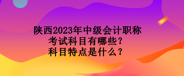 陜西2023年中級會計職稱考試科目有哪些？科目特點是什么？
