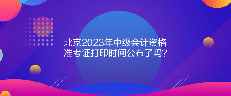 北京2023年中級(jí)會(huì)計(jì)資格準(zhǔn)考證打印時(shí)間公布了嗎？