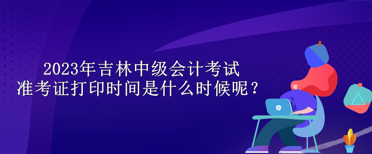 2023年吉林中級會計考試準(zhǔn)考證打印時間是什么時候呢？