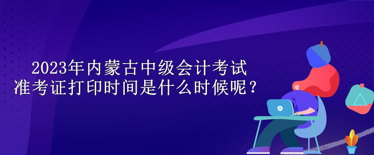 2023年內(nèi)蒙古中級會計(jì)考試準(zhǔn)考證打印時(shí)間是什么時(shí)候呢？