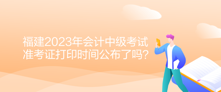 福建2023年會計中級考試準(zhǔn)考證打印時間公布了嗎？