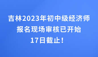 吉林2023年初中級經(jīng)濟師報名現(xiàn)場審核已開始 17日截止！