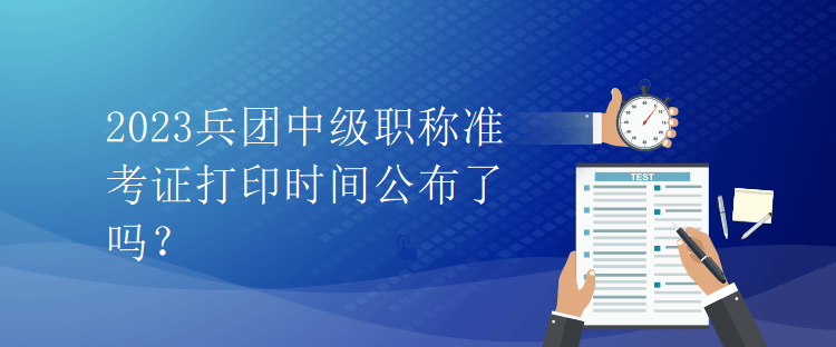 2023兵團中級職稱準考證打印時間公布了嗎？