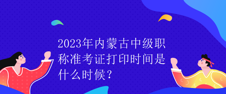 2023年內(nèi)蒙古中級(jí)職稱準(zhǔn)考證打印時(shí)間是什么時(shí)候？