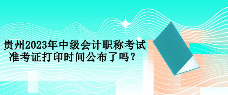 貴州2023年中級會計(jì)職稱考試準(zhǔn)考證打印時間公布了嗎？