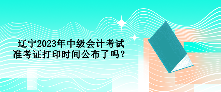 遼寧2023年中級(jí)會(huì)計(jì)考試準(zhǔn)考證打印時(shí)間公布了嗎？