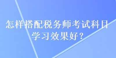 怎樣搭配稅務(wù)師考試科目學(xué)習(xí)效果好？