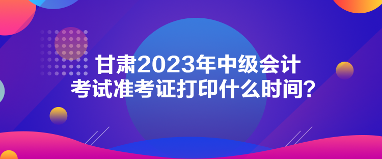 甘肅2023年中級會計考試準考證打印什么時間？