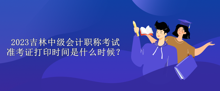 2023吉林中級會計職稱考試準考證打印時間是什么時候？