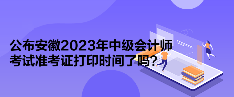 公布安徽2023年中級會計師考試準考證打印時間了嗎？
