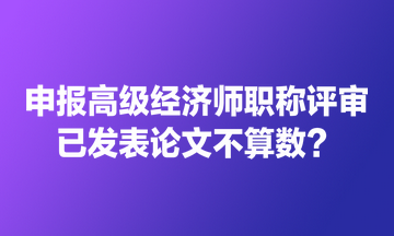 申報(bào)高級(jí)經(jīng)濟(jì)師職稱評(píng)審 已發(fā)表論文不算數(shù)？