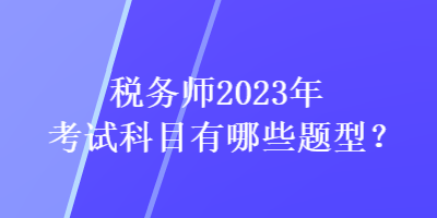稅務(wù)師2023年考試科目有哪些題型？
