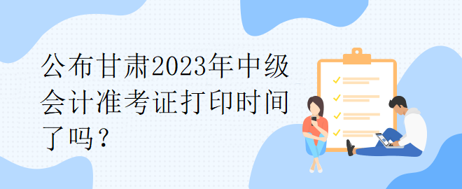 公布甘肅2023年中級會計準考證打印時間了嗎？
