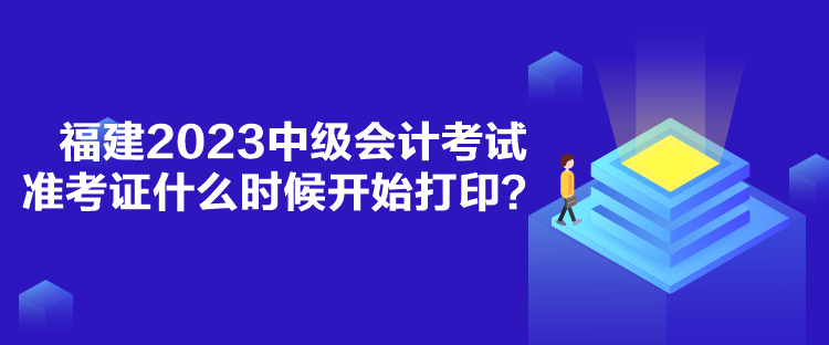 福建2023中級會計考試準考證什么時候開始打印？