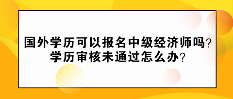 國(guó)外學(xué)歷可以報(bào)名中級(jí)經(jīng)濟(jì)師嗎？學(xué)歷審核未通過(guò)怎么辦？