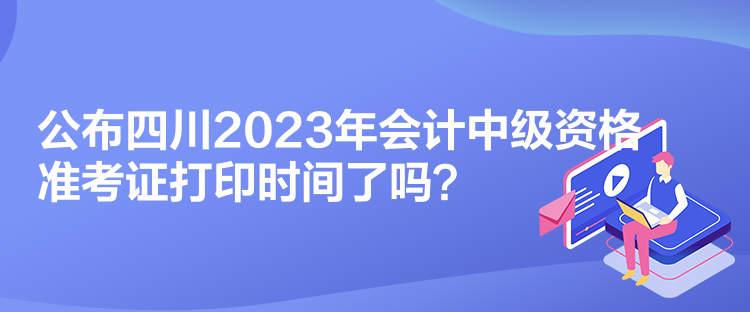 公布四川2023年會計中級資格準(zhǔn)考證打印時間了嗎？