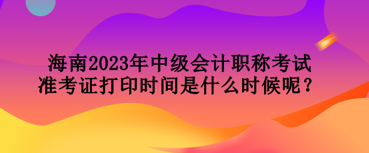 海南2023年中級會計(jì)職稱考試準(zhǔn)考證打印時(shí)間是什么時(shí)候呢？