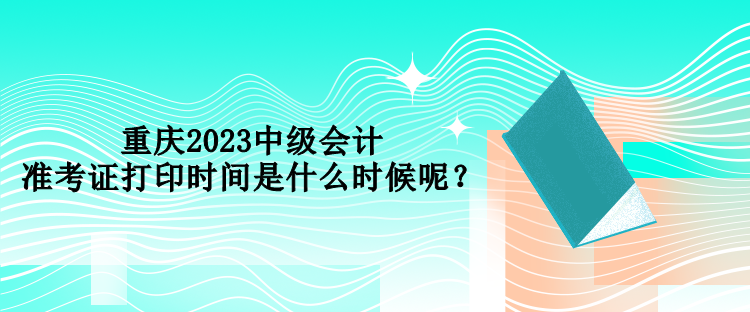 重慶2023中級會計準(zhǔn)考證打印時間是什么時候呢？