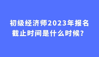 初級(jí)經(jīng)濟(jì)師2023年報(bào)名截止時(shí)間是什么時(shí)候？
