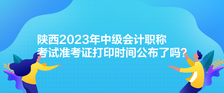 陜西2023年中級(jí)會(huì)計(jì)職稱考試準(zhǔn)考證打印時(shí)間公布了嗎？
