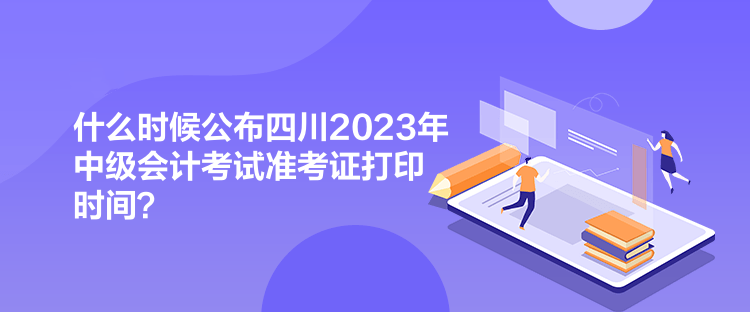 什么時(shí)候公布四川2023年中級(jí)會(huì)計(jì)考試準(zhǔn)考證打印時(shí)間？