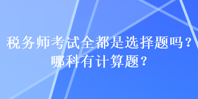 稅務(wù)師考試全都是選擇題嗎？哪科有計(jì)算題？