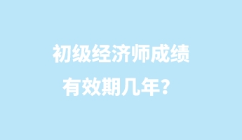 初級經(jīng)濟(jì)師成績有效期幾年？