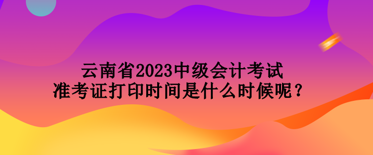 云南省2023中級(jí)會(huì)計(jì)考試準(zhǔn)考證打印時(shí)間是什么時(shí)候呢？
