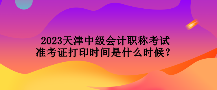 2023天津中級會計職稱考試準(zhǔn)考證打印時間是什么時候？