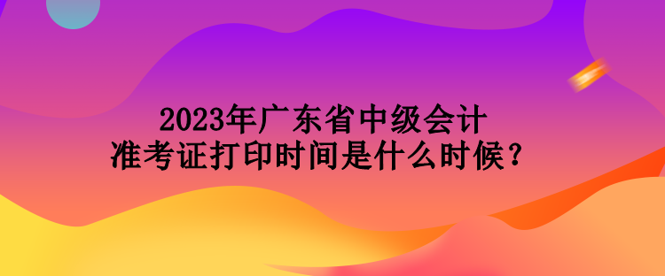2023年廣東省中級(jí)會(huì)計(jì)準(zhǔn)考證打印時(shí)間是什么時(shí)候？