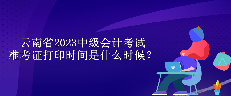 云南省2023中級會計考試準考證打印時間是什么時候？