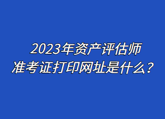 2023年資產(chǎn)評估師準(zhǔn)考證打印網(wǎng)址是什么？