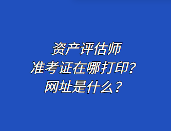 資產(chǎn)評估師準考證在哪打?。烤W(wǎng)址是什么？