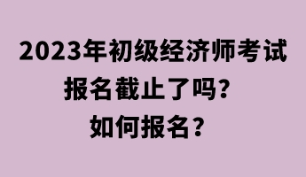 2023年初級經(jīng)濟師考試報名截止了嗎？如何報名？