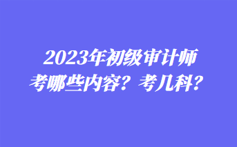 2023年初級審計師考哪些內(nèi)容？考幾科？
