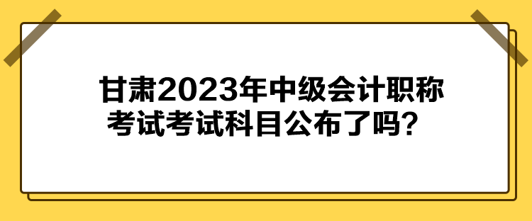 甘肅2023年中級會計職稱考試考試科目公布了嗎？